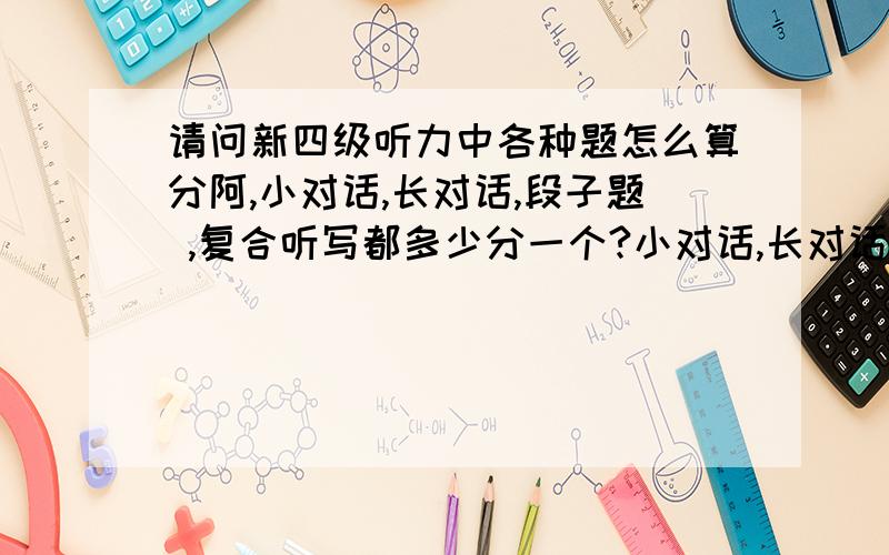 请问新四级听力中各种题怎么算分阿,小对话,长对话,段子题 ,复合听写都多少分一个?小对话,长对话,段子题 ,复合听写都多少分一个?