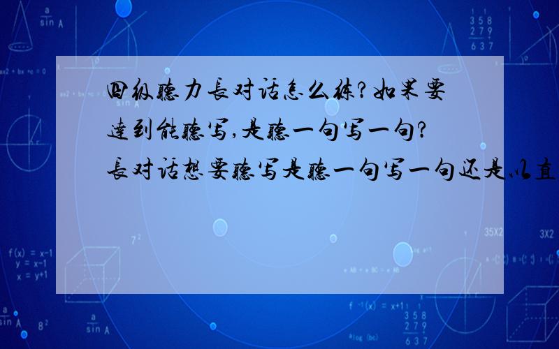 四级听力长对话怎么练?如果要达到能听写,是听一句写一句?长对话想要听写是听一句写一句还是以直听能写多少写多少?听一句写一句很容易啊,感觉达不到效果但是一直听下去最多能写几个