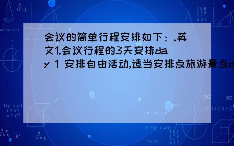 会议的简单行程安排如下：.英文1.会议行程的3天安排day 1 安排自由活动,适当安排点旅游景点day 2 全天会议 （tom 和 lisa ）day 3 半天会 （Jerry）返回上海 2.我们同意以下3个地方被作为会议考