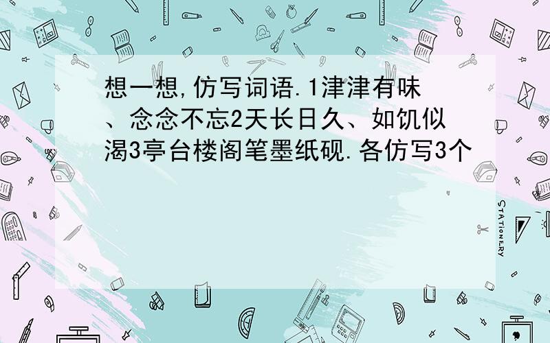 想一想,仿写词语.1津津有味、念念不忘2天长日久、如饥似渴3亭台楼阁笔墨纸砚.各仿写3个