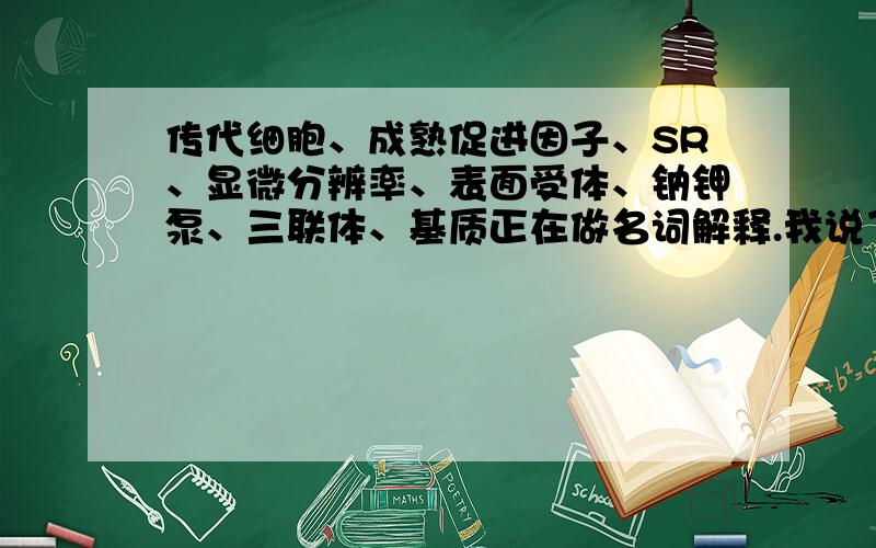 传代细胞、成熟促进因子、SR、显微分辨率、表面受体、钠钾泵、三联体、基质正在做名词解释.我说了在做名词解释的嘛。这个解释都没用。专业点的有没有呀。