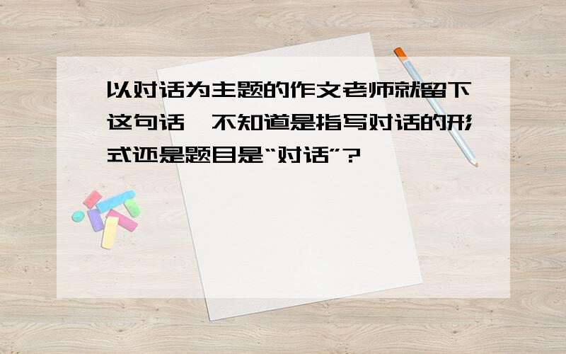 以对话为主题的作文老师就留下这句话,不知道是指写对话的形式还是题目是“对话”?