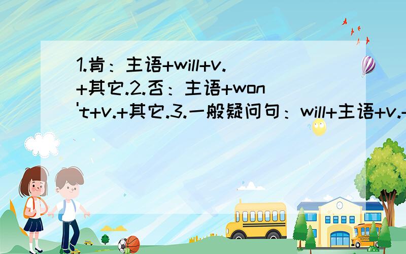 1.肯：主语+will+v.+其它.2.否：主语+won't+v.+其它.3.一般疑问句：will+主语+v.+其它?4.肯：主语+am/is/are+going to+动词原形（v.+其它).5.否：主语+am/is/are not going to v.+其它.6.一般疑问句：Am/Is/Are not going