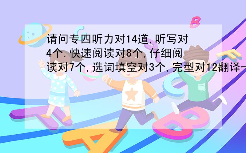 请问专四听力对14道,听写对4个.快速阅读对8个,仔细阅读对7个,选词填空对3个,完型对12翻译一般,