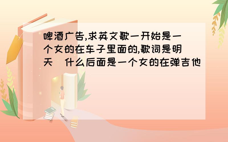 啤酒广告,求英文歌一开始是一个女的在车子里面的,歌词是明天  什么后面是一个女的在弹吉他