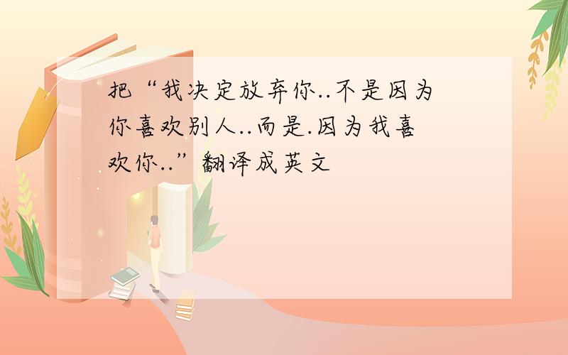 把“我决定放弃你..不是因为你喜欢别人..而是.因为我喜欢你..”翻译成英文