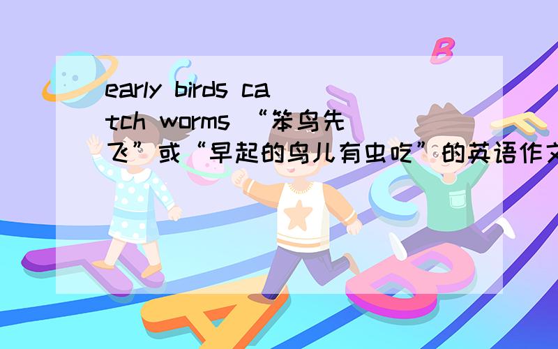 early birds catch worms “笨鸟先飞”或“早起的鸟儿有虫吃”的英语作文 大约80个词 初中毕业水平急用!