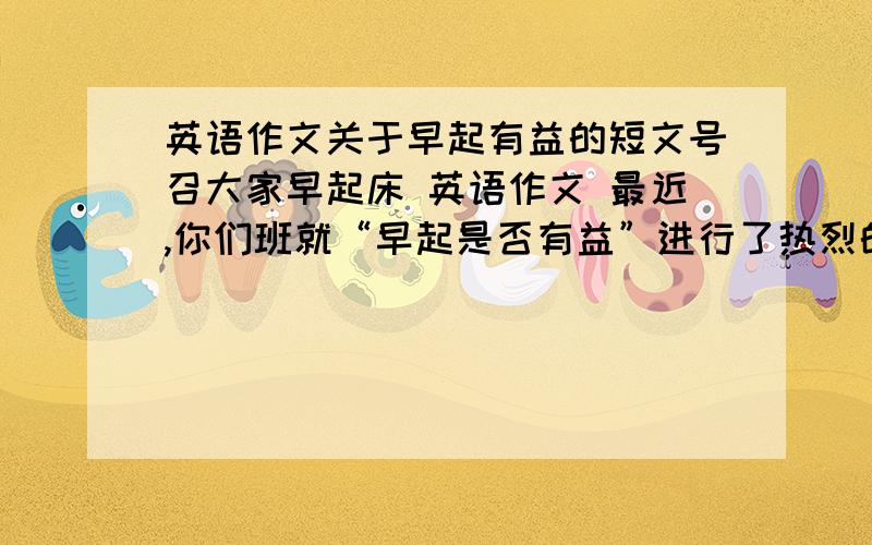 英语作文关于早起有益的短文号召大家早起床 英语作文 最近,你们班就“早起是否有益”进行了热烈的讨论.最近,你们班就“早起是否有益”进行了热烈的讨论.根据以下提示写一篇100词左右