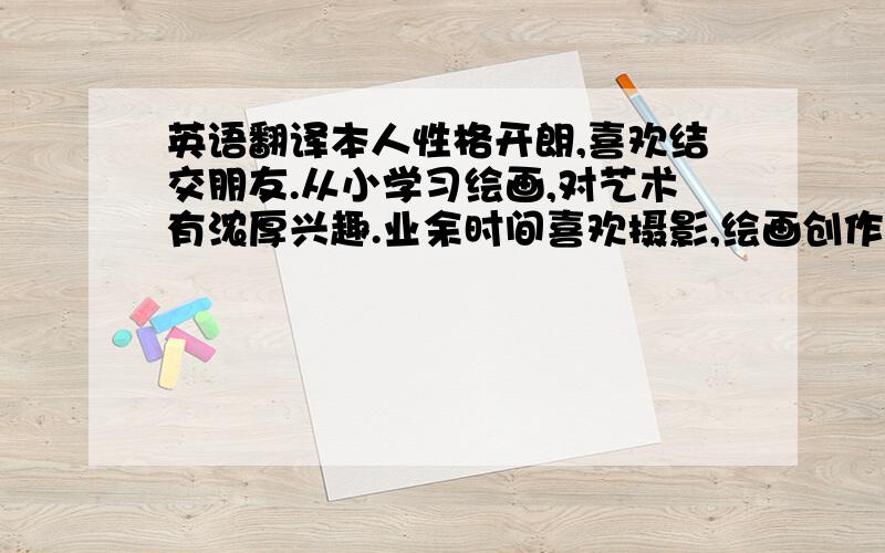 英语翻译本人性格开朗,喜欢结交朋友.从小学习绘画,对艺术有浓厚兴趣.业余时间喜欢摄影,绘画创作.虽然喜欢随性的生活,但是对自己的形象,对工作的态度一直都力求做到完美.能够从不断实