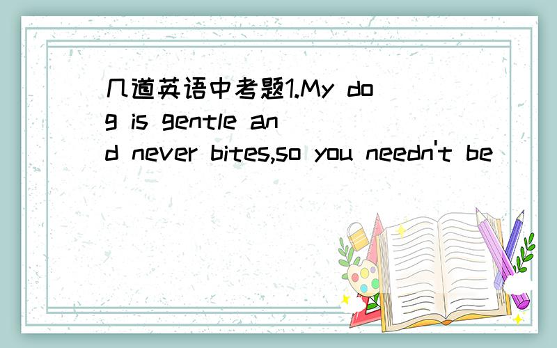 几道英语中考题1.My dog is gentle and never bites,so you needn't be____________.A) excited B) frightened C) satisfied D) interested2.Your homework is well done.Just___________ some small mistakes in it.A) create B) connect C) correct D) control