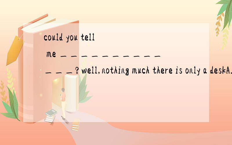 could you tell me _____________?well,nothing much there is only a deskA.what you have found in the roomBwhat you find in the room