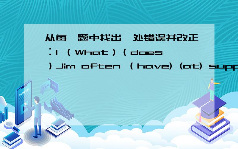 从每一题中找出一处错误并改正：1 （What）（does）Jim often （have) (at) supper?2 (How many) milk (would) (you) (like)?3 The(kids)are just (look),they (don't)wang(to buy).4 I (want) three (bag) (of) (rice).5 (This) (pair)of(shoes)is