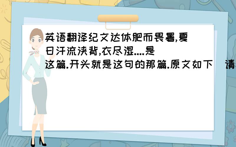 英语翻译纪文达体肥而畏暑,夏日汗流浃背,衣尽湿....是这篇.开头就是这句的那篇.原文如下（请翻译）：纪文达体肥而畏暑,夏日汗流浃背,衣尽湿.时入直南书房,每出,至直庐,即脱衣纳凉,久之