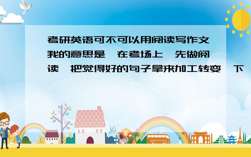 考研英语可不可以用阅读写作文我的意思是,在考场上,先做阅读,把觉得好的句子拿来加工转变一下,运用到作文里.可以吗这样?如果批卷老师看出来了会怎么认为?