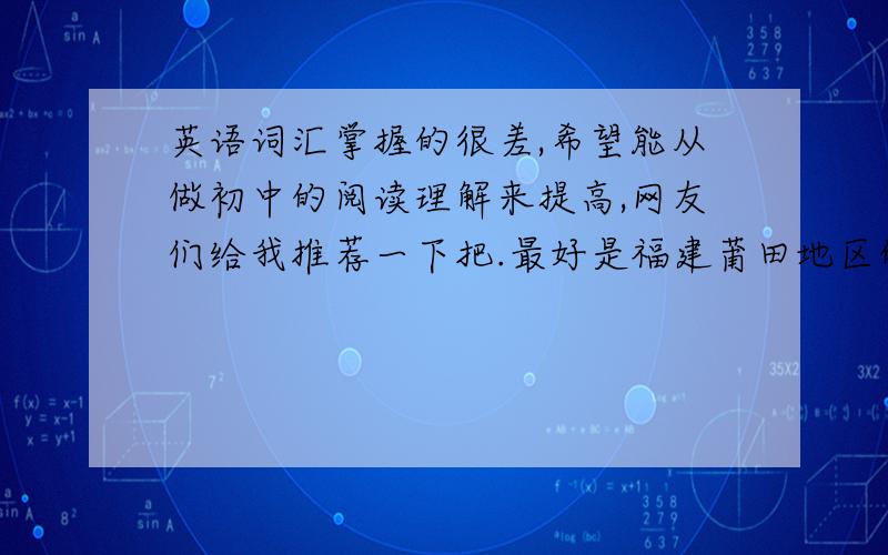 英语词汇掌握的很差,希望能从做初中的阅读理解来提高,网友们给我推荐一下把.最好是福建莆田地区的,还有阅读理解不要太简单,3颗星就好,里面的单词要大部分是要课本里有的,初中高中的