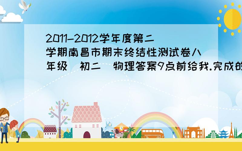 2011-2012学年度第二学期南昌市期末终结性测试卷八年级（初二）物理答案9点前给我.完成的话,我会把悬赏提高.