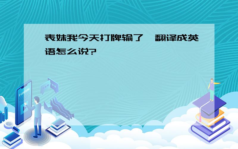 表妹我今天打牌输了,翻译成英语怎么说?