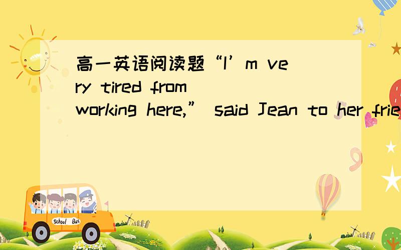 高一英语阅读题“I’m very tired from working here,” said Jean to her friend Kate.“I’m on my feet from morning to night.For the first quarter of the day,I clean up the counter(柜台)and set the table.For the next quarter,I help in the