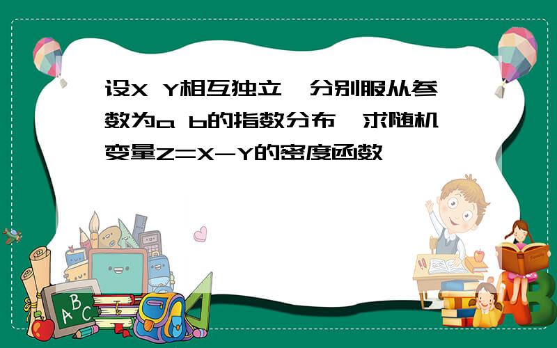 设X Y相互独立,分别服从参数为a b的指数分布,求随机变量Z=X-Y的密度函数