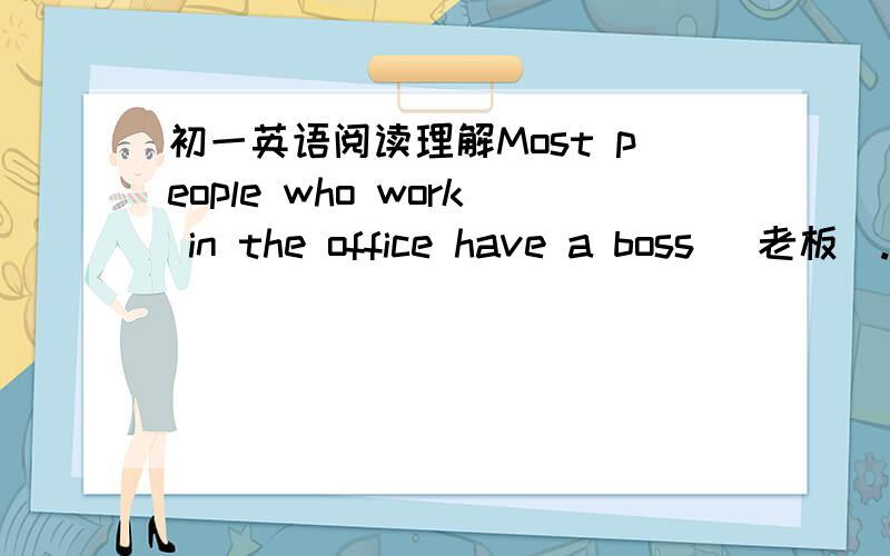 初一英语阅读理解Most people who work in the office have a boss (老板).So do I (我也是).But my boss is a little unusual.What's unusual about him?It's a big dog.Many men have dogs,but few men bring their dogs to the office every day.My bos