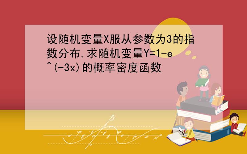 设随机变量X服从参数为3的指数分布,求随机变量Y=1-e^(-3x)的概率密度函数