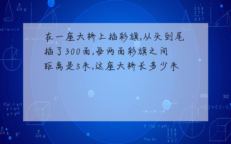 在一座大桥上插彩旗,从头到尾插了300面,每两面彩旗之间距离是5米,这座大桥长多少米