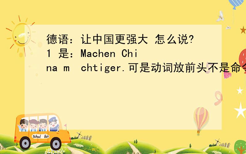 德语：让中国更强大 怎么说?1 是：Machen China mächtiger.可是动词放前头不是命令式吗?但为了把machen放第二位,加上主语“我”,Ich mache China mächtiger.不是很啰嗦了吗?怎么说好?2 Machen China m&