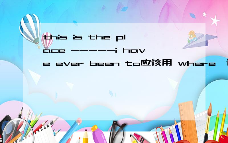 this is the place -----i have ever been to应该用 where,还是that 来引导,这里i have ever been to a place ,a place 是在句子中作宾语是吗,所以用that,这是我自己的写的句子.还有go to a place