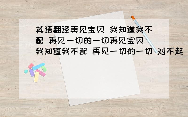 英语翻译再见宝贝 我知道我不配 再见一切的一切再见宝贝 我知道我不配 再见一切的一切 对不起