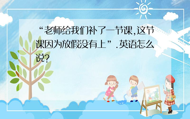 “老师给我们补了一节课,这节课因为放假没有上”.英语怎么说?