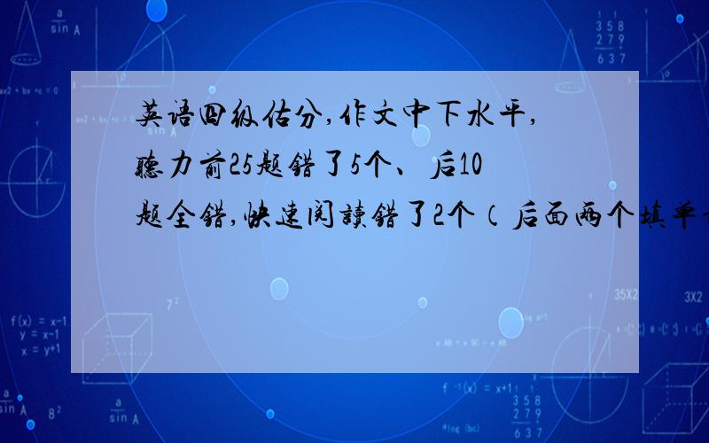 英语四级估分,作文中下水平,听力前25题错了5个、后10题全错,快速阅读错了2个（后面两个填单词的空）仔阅读全对,选词错了1个,完型填空错了10个,翻译算一半分吧.快毕业了,需要四级啊