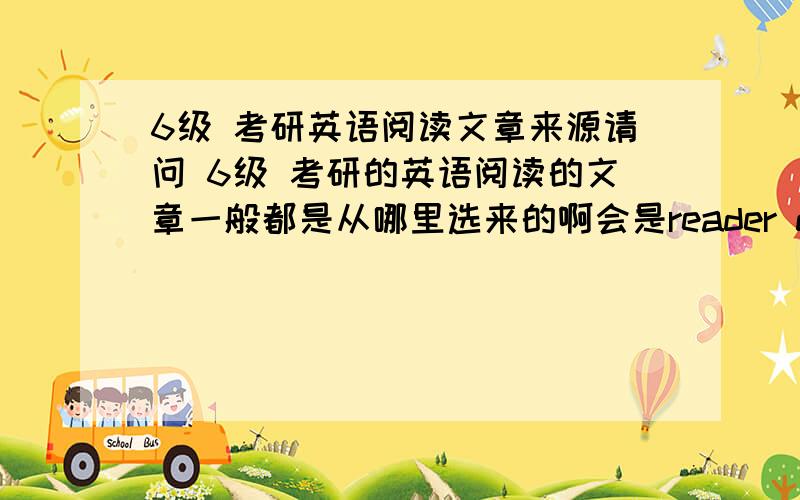 6级 考研英语阅读文章来源请问 6级 考研的英语阅读的文章一般都是从哪里选来的啊会是reader digest 之类的杂志上面的文章吗