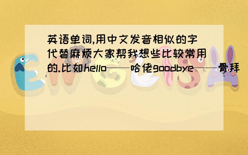 英语单词,用中文发音相似的字代替麻烦大家帮我想些比较常用的.比如hello——哈佬goodbye——骨拜