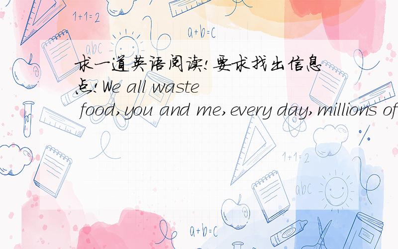 求一道英语阅读!要求找出信息点!We all waste food,you and me,every day,millions of tons of it.In China,enough food is wasted in restaurants every year to feed 200 million people.And the amount of food wasted by Chinese consumers is increa