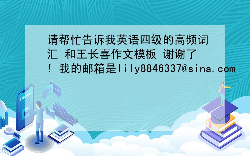 请帮忙告诉我英语四级的高频词汇 和王长喜作文模板 谢谢了! 我的邮箱是lily8846337@sina.com