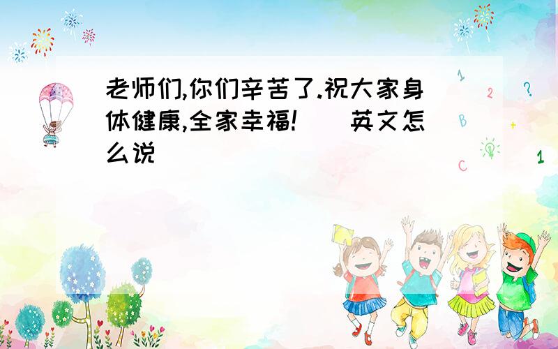 老师们,你们辛苦了.祝大家身体健康,全家幸福!　　英文怎么说