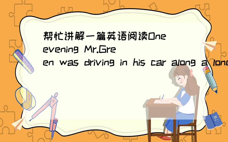 帮忙讲解一篇英语阅读One evening Mr.Green was driving in his car along a lonely country road.He had been to London where he had drawn ￡ 50 from the bank,and he was now returning home with the money which he had put in his pocket book.At th