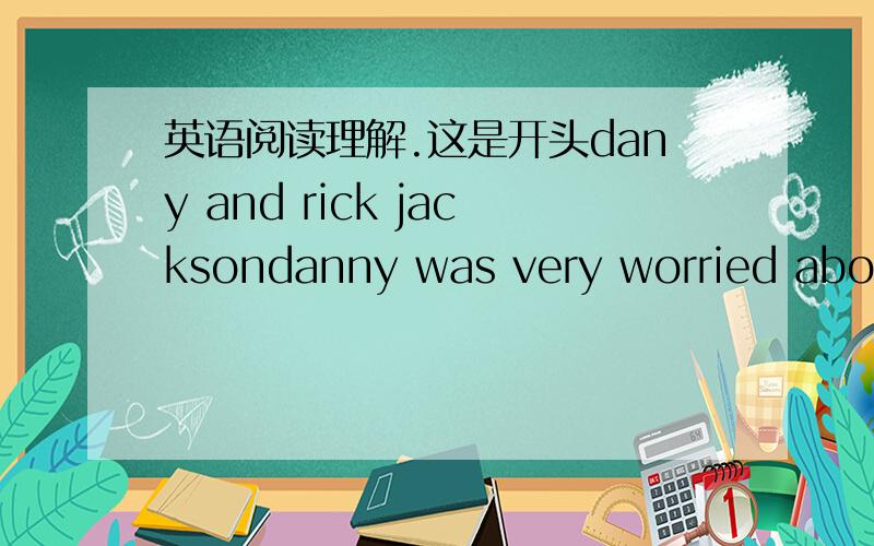 英语阅读理解.这是开头dany and rick jacksondanny was very worried about the way things were going.his mother came to the school and talked on and on about rick jackson.it seemed that she would never stop talking.“somebody has to stop that