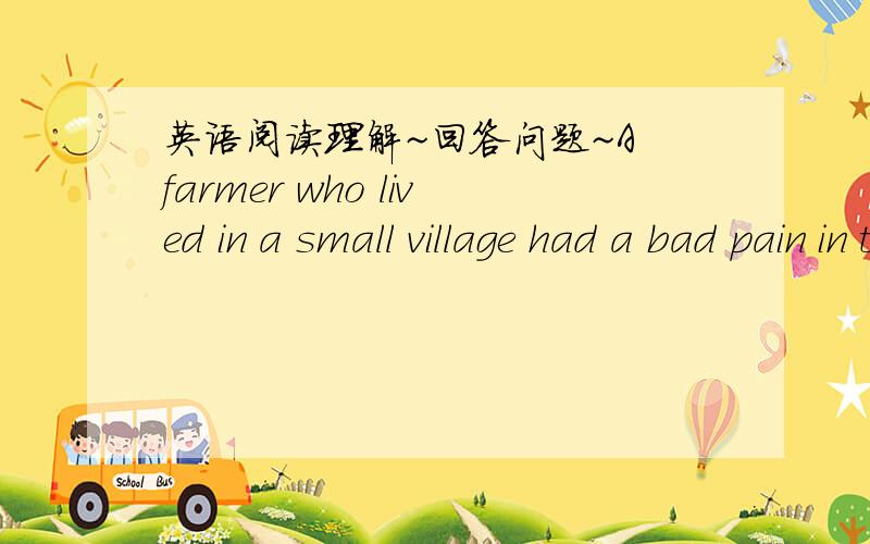 英语阅读理解~回答问题~A farmer who lived in a small village had a bad pain in the chest.This never seemed to get any better.The farmer decided that he would go to see a doctor in the nearest town,But as he was a miserly person,he thought he