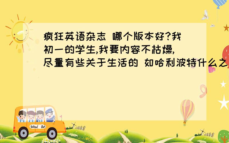 疯狂英语杂志 哪个版本好?我初一的学生,我要内容不枯燥,尽量有些关于生活的 如哈利波特什么之类的.有 原声版 中学版 阅读版 口语版.我不知道选哪个版本好,尽量选两个吧理由哦