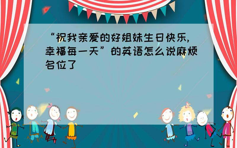 “祝我亲爱的好姐妹生日快乐,幸福每一天”的英语怎么说麻烦名位了