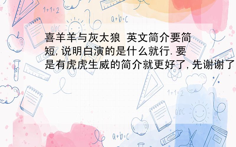 喜羊羊与灰太狼 英文简介要简短,说明白演的是什么就行.要是有虎虎生威的简介就更好了,先谢谢了~~~  ^_^