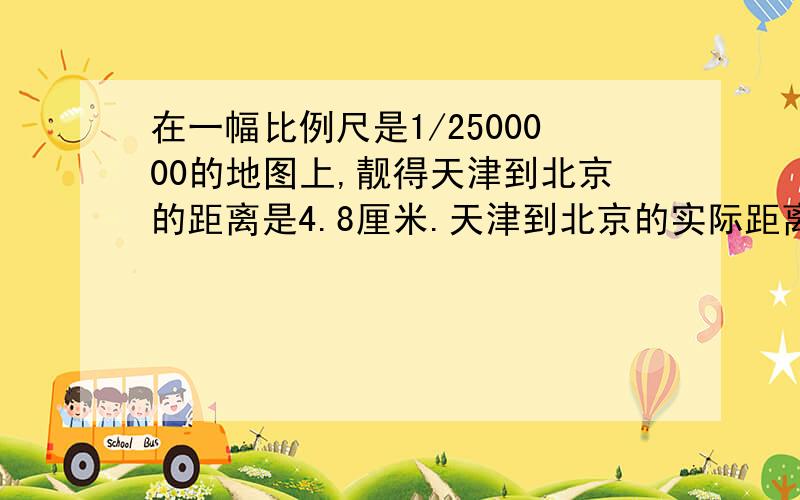 在一幅比例尺是1/2500000的地图上,靓得天津到北京的距离是4.8厘米.天津到北京的实际距离大约是多少千...在一幅比例尺是1/2500000的地图上,靓得天津到北京的距离是4.8厘米.天津到北京的实际距