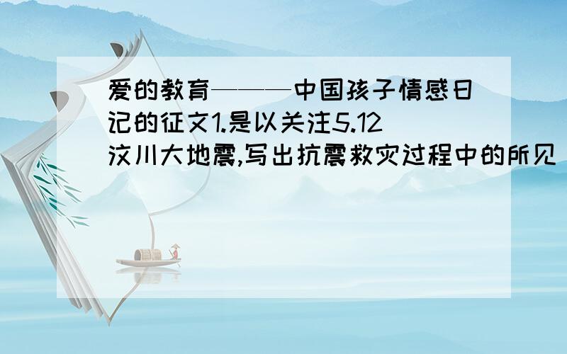 爱的教育———中国孩子情感日记的征文1.是以关注5.12汶川大地震,写出抗震救灾过程中的所见．所感．所思,寄托.2.“爱国与奥运”.3.道德.题材可以是诗歌,日记,书信,随笔,字数400字以上