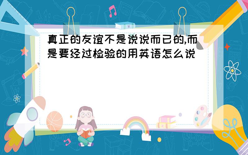 真正的友谊不是说说而已的,而是要经过检验的用英语怎么说