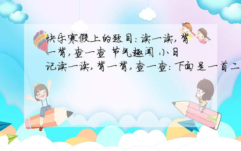 快乐寒假上的题目：读一读,背一背,查一查 节气趣闻 小日记读一读,背一背,查一查：下面是一首二十四节气歌,请你读一读,把它背下来.                  二十四节气歌         春雨惊春清谷天,夏满