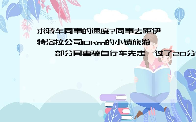 求骑车同事的速度?同事去距伊特洛拉公司10km的小镇旅游,一部分同事骑自行车先走,过了20分钟后,其余同事坐汽车出发,结果他们同时到达,已知汽车的速度是骑车同事速度的3倍,