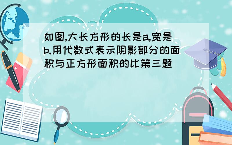 如图,大长方形的长是a,宽是b.用代数式表示阴影部分的面积与正方形面积的比第三题