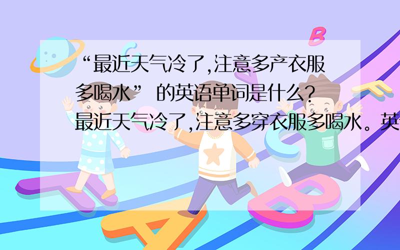 “最近天气冷了,注意多产衣服多喝水” 的英语单词是什么?最近天气冷了,注意多穿衣服多喝水。英语是什么？