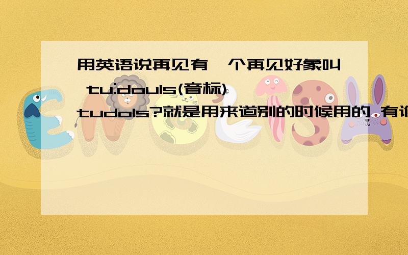 用英语说再见有一个再见好象叫 tu:douls(音标) tudols?就是用来道别的时候用的 有谁知道怎么拼还有用在什么场合